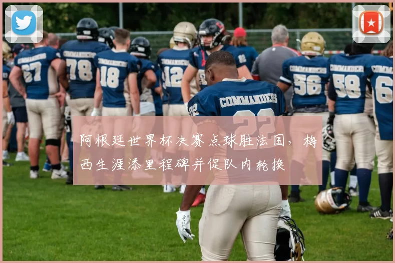 阿根廷世界杯决赛点球胜法国，梅西生涯添里程碑并促队内轮换