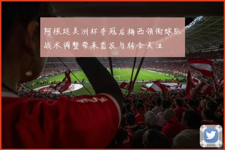 阿根廷美洲杯夺冠后梅西领衔球队战术调整带来首发与转会关注