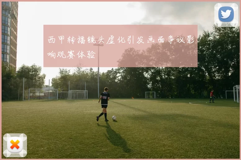 西甲转播镜头虚化引发画面争议影响观赛体验