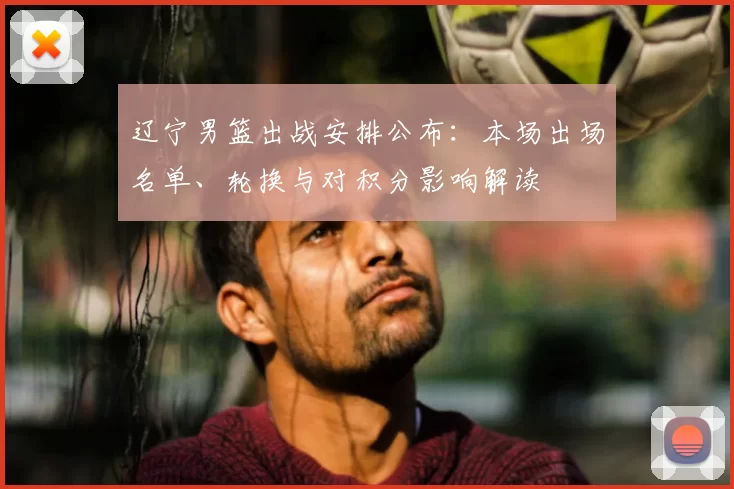 辽宁男篮出战安排公布:本场出场名单、轮换与对积分影响解读