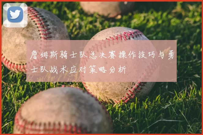 詹姆斯骑士队总决赛操作技巧与勇士队战术应对策略分析