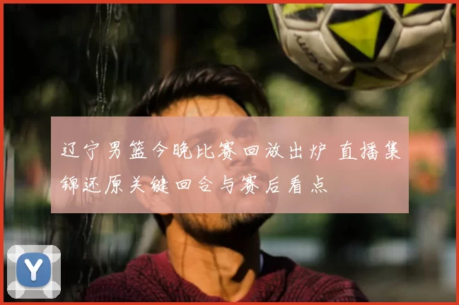 辽宁男篮今晚比赛回放出炉 直播集锦还原关键回合与赛后看点