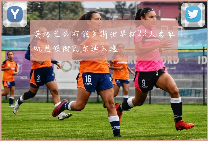 英格兰公布俄罗斯世界杯23人名单凯恩领衔瓦尔迪入选