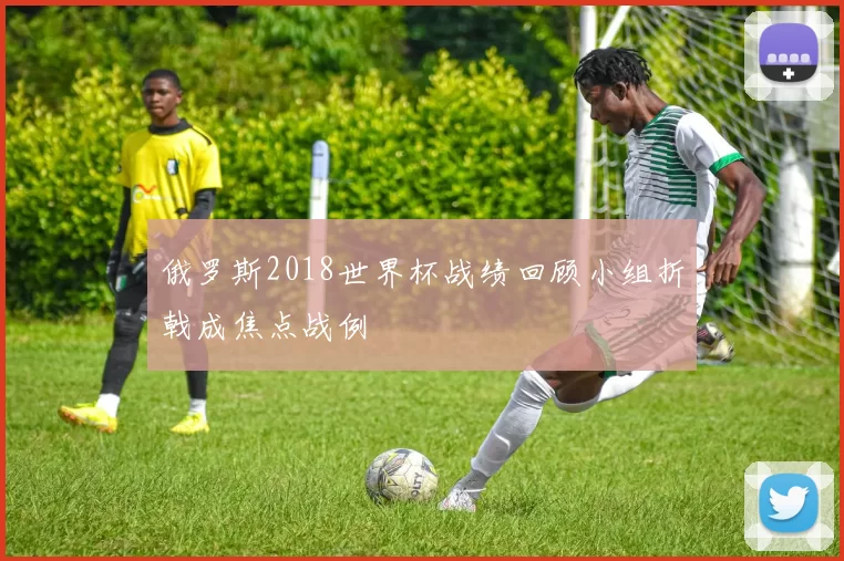 俄罗斯2018世界杯战绩回顾小组折戟成焦点战例