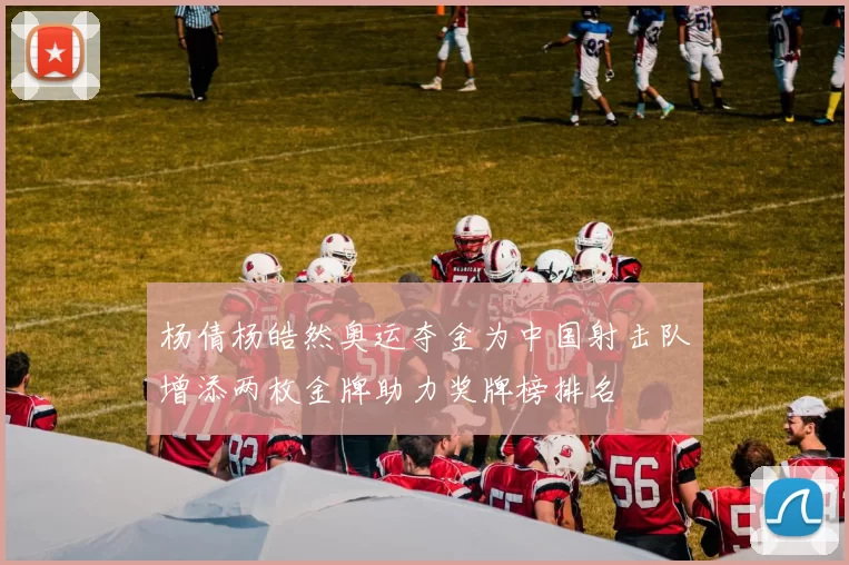 杨倩杨皓然奥运夺金为中国射击队增添两枚金牌助力奖牌榜排名