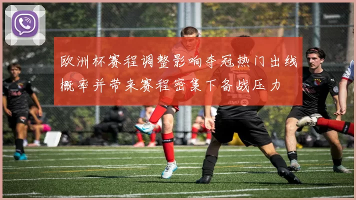 欧洲杯赛程调整影响夺冠热门出线概率并带来赛程密集下备战压力