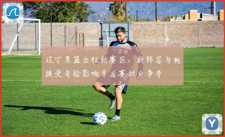 辽宁男篮出征新赛区，新阵容与轮换受考验影响季后赛积分争夺