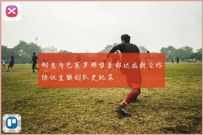 耐克与巴塞罗那俱乐部达成新合作协议金额创队史纪录