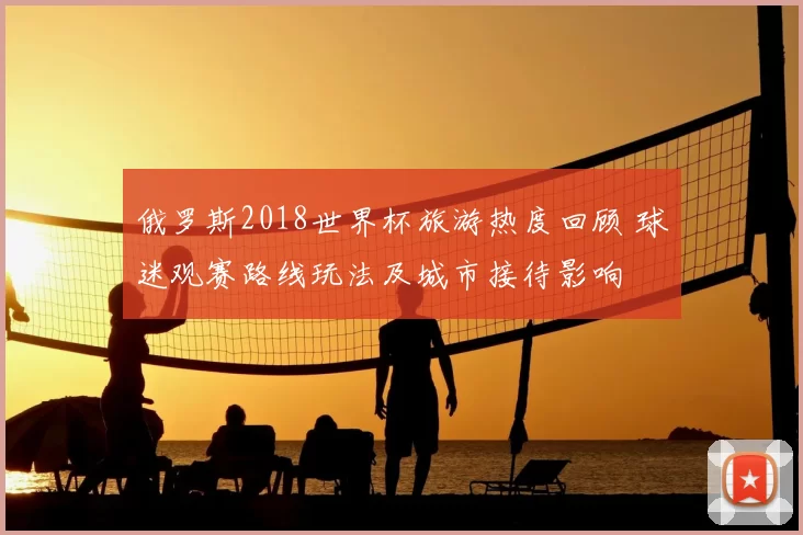 俄罗斯2018世界杯旅游热度回顾 球迷观赛路线玩法及城市接待影响