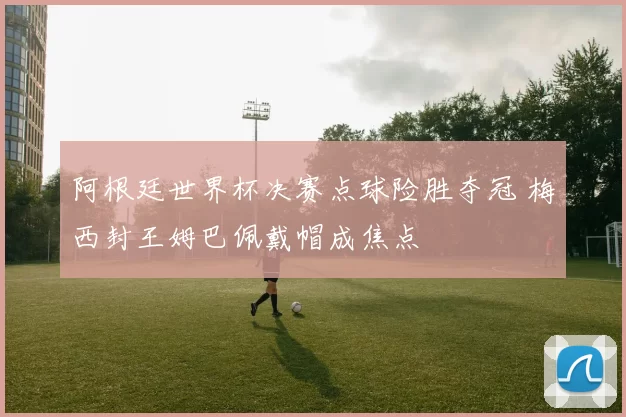 阿根廷世界杯决赛点球险胜夺冠 梅西封王姆巴佩戴帽成焦点