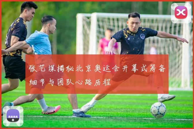 张艺谋揭秘北京奥运会开幕式筹备细节与团队心路历程