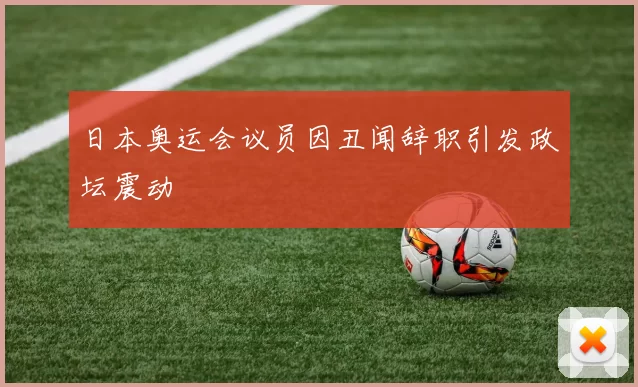 日本奥运会议员因丑闻辞职引发政坛震动