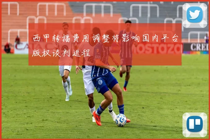 西甲转播费用调整将影响国内平台版权谈判进程