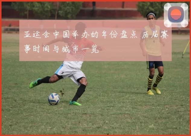 亚运会中国举办的年份盘点 历届赛事时间与城市一览