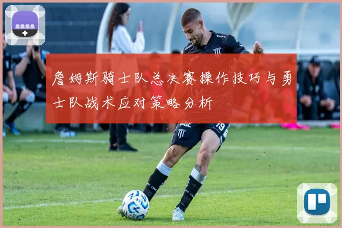 詹姆斯骑士队总决赛操作技巧与勇士队战术应对策略分析